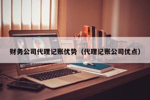 财务公司代理记账优势（代理记账公司优点）