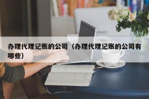 办理代理记账的公司（办理代理记账的公司有哪些）