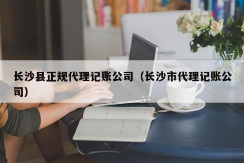 长沙县正规代理记账公司（长沙市代理记账公司）