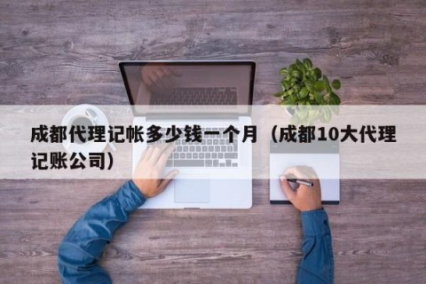 成都代理记帐多少钱一个月（成都10大代理记账公司）