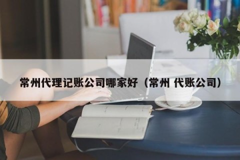 常州代理记账公司哪家好（常州 代账公司）