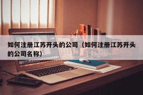 如何注册江苏开头的公司（如何注册江苏开头的公司名称）