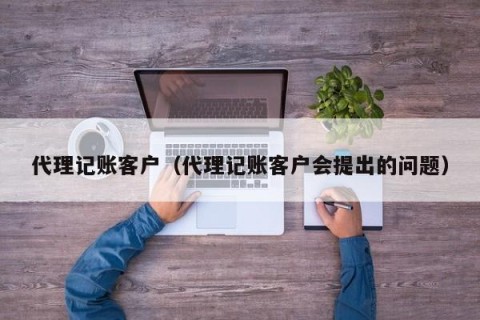 代理记账客户（代理记账客户会提出的问题）