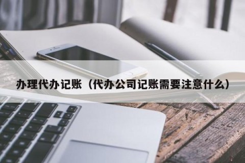 办理代办记账（代办公司记账需要注意什么）