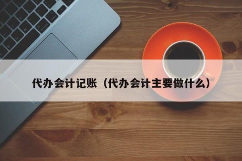 代办会计记账（代办会计主要做什么）