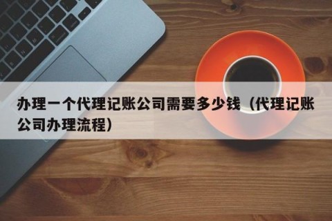 办理一个代理记账公司需要多少钱（代理记账公司办理流程）