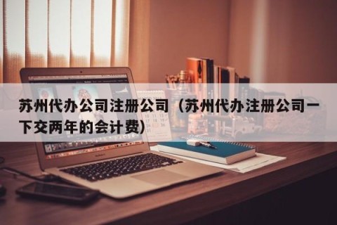 苏州代办公司注册公司（苏州代办注册公司一下交两年的会计费）