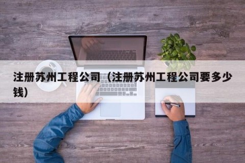 注册苏州工程公司（注册苏州工程公司要多少钱）