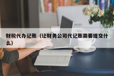 财税代办记账（让财务公司代记账需要提交什么）