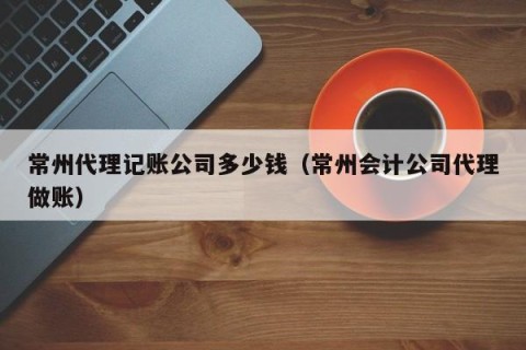 常州代理记账公司多少钱（常州会计公司代理做账）