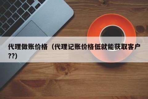 代理做账价格（代理记账价格低就能获取客户??）