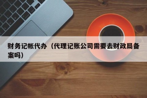 财务记帐代办（代理记账公司需要去财政局备案吗）