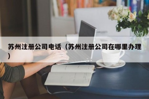 苏州注册公司电话（苏州注册公司在哪里办理）
