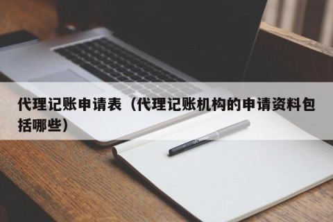 代理记账申请表（代理记账机构的申请资料包括哪些）