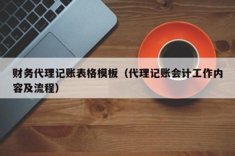 财务代理记账表格模板（代理记账会计工作内容及流程）