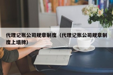 代理记账公司规章制度（代理记账公司规章制度上墙牌）