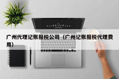广州代理记账报税公司（广州记账报税代理费用）