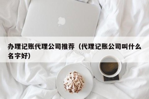 办理记账代理公司推荐（代理记账公司叫什么名字好）