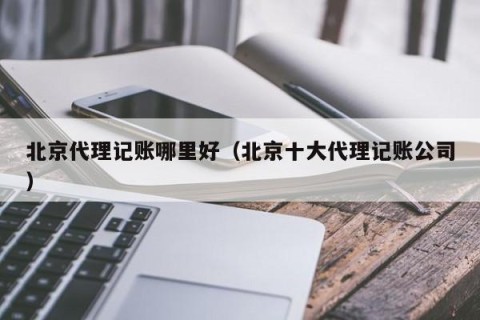 北京代理记账哪里好（北京十大代理记账公司）