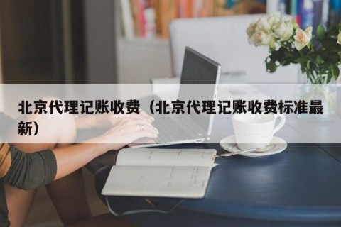 北京代理记账收费（北京代理记账收费标准最新）