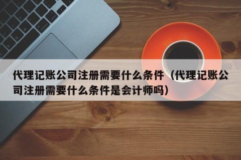 代理记账公司注册需要什么条件（代理记账公司注册需要什么条件是会计师吗）