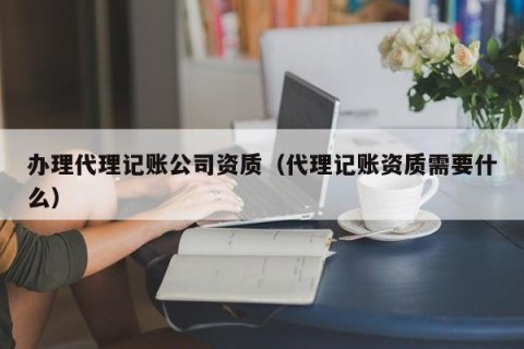 办理代理记账公司资质（代理记账资质需要什么）