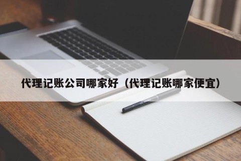 代理记账公司哪家好（代理记账哪家便宜）