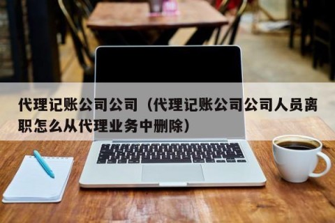代理记账公司公司（代理记账公司公司人员离职怎么从代理业务中删除）