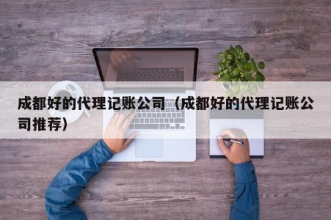 成都好的代理记账公司（成都好的代理记账公司推荐）