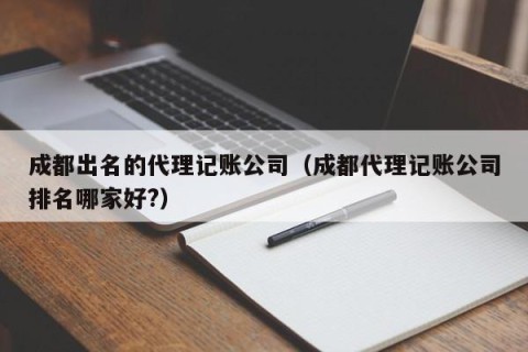 成都出名的代理记账公司（成都代理记账公司排名哪家好?）