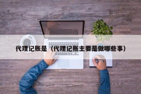 代理记账是（代理记账主要是做哪些事）