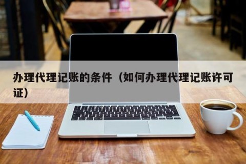 办理代理记账的条件（如何办理代理记账许可证）
