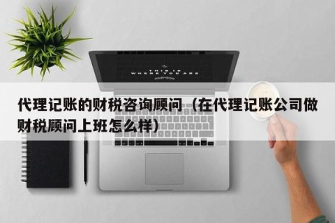 代理记账的财税咨询顾问（在代理记账公司做财税顾问上班怎么样）