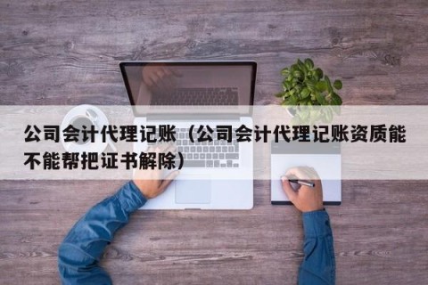 公司会计代理记账（公司会计代理记账资质能不能帮把证书解除）