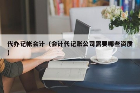 代办记帐会计（会计代记账公司需要哪些资质）