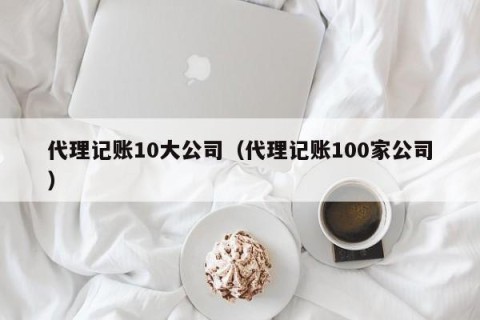 代理记账10大公司（代理记账100家公司）