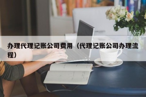 办理代理记账公司费用（代理记账公司办理流程）