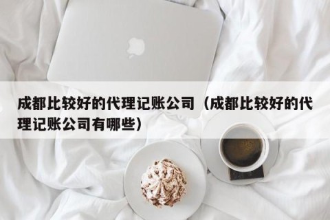 成都比较好的代理记账公司（成都比较好的代理记账公司有哪些）