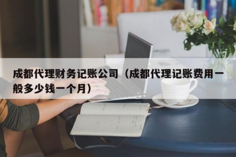 成都代理财务记账公司（成都代理记账费用一般多少钱一个月）