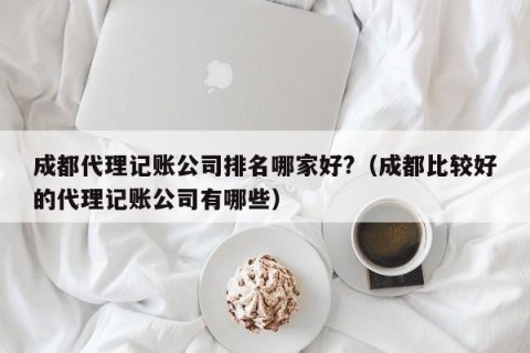 成都代理记账公司排名哪家好?（成都比较好的代理记账公司有哪些）