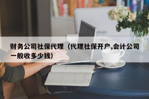 财务公司社保代理（代理社保开户,会计公司一般收多少钱）