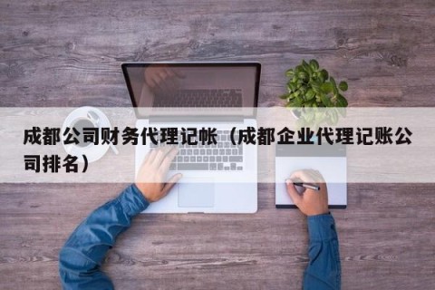 成都公司财务代理记帐（成都企业代理记账公司排名）