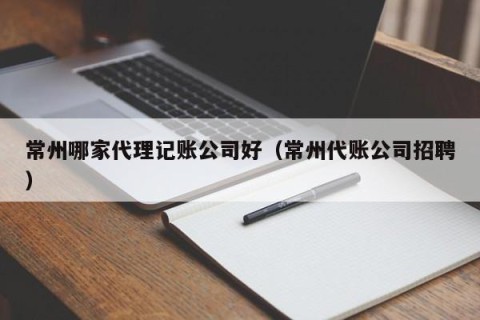 常州哪家代理记账公司好（常州代账公司招聘）
