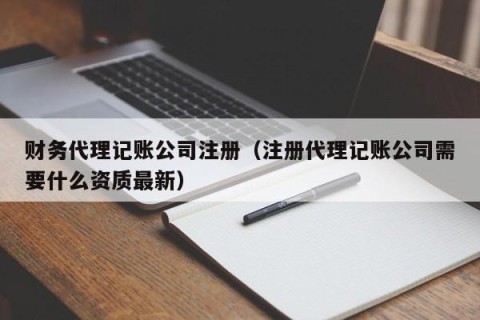财务代理记账公司注册（注册代理记账公司需要什么资质最新）