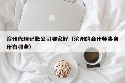 滨州代理记账公司哪家好（滨州的会计师事务所有哪些）
