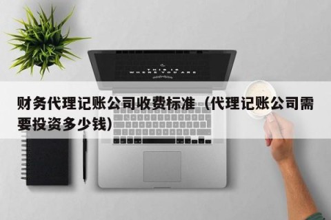 财务代理记账公司收费标准（代理记账公司需要投资多少钱）