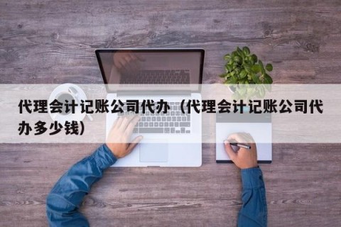 代理会计记账公司代办（代理会计记账公司代办多少钱）
