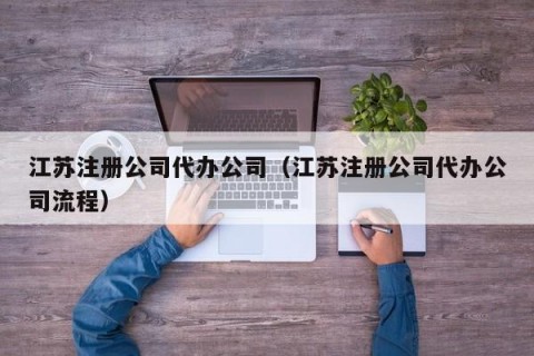 江苏注册公司代办公司（江苏注册公司代办公司流程）