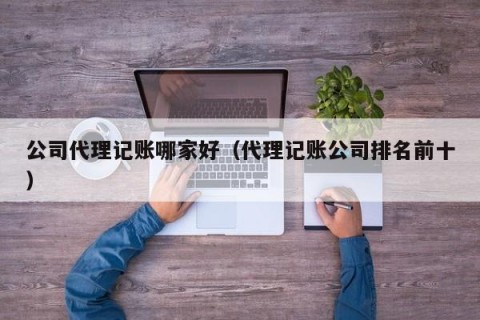 公司代理记账哪家好（代理记账公司排名前十）