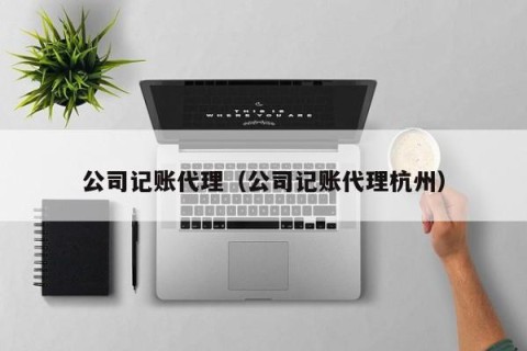 公司记账代理（公司记账代理杭州）